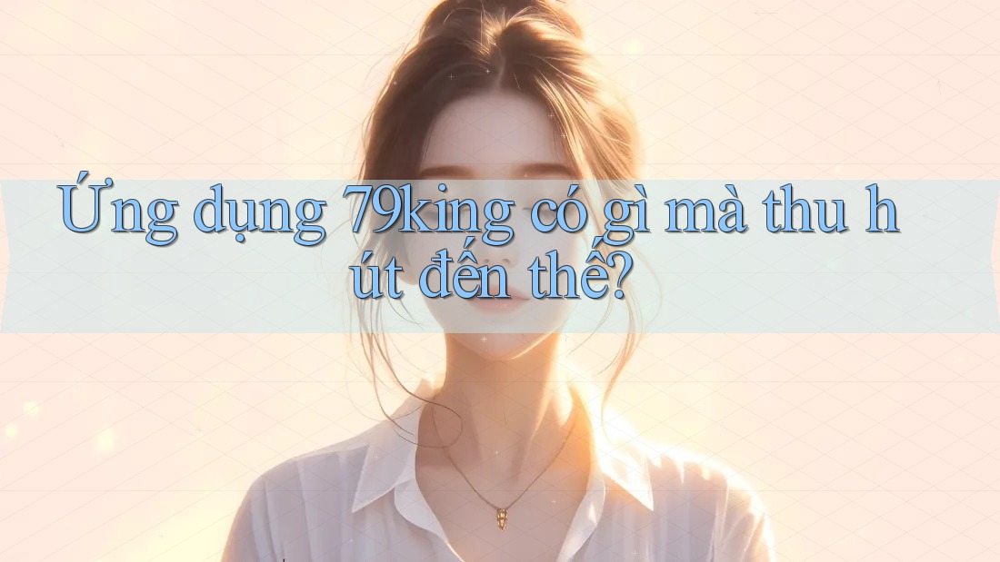 Ứng dụng 79king có gì mà thu hút đến thế?