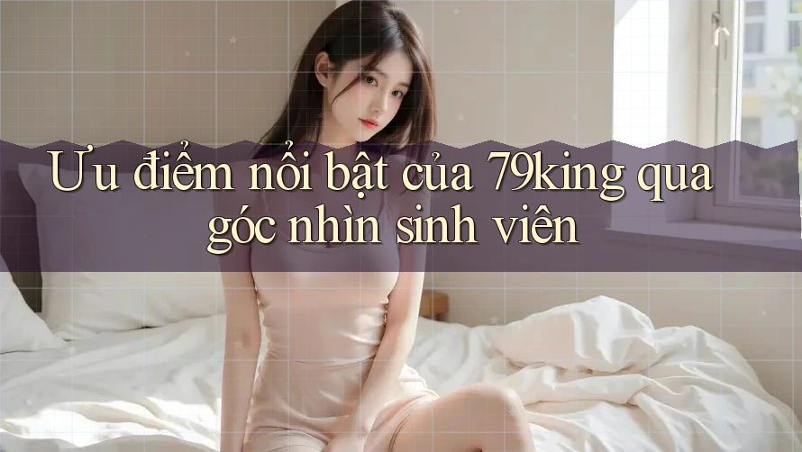 Ưu điểm nổi bật của 79king qua góc nhìn sinh viên