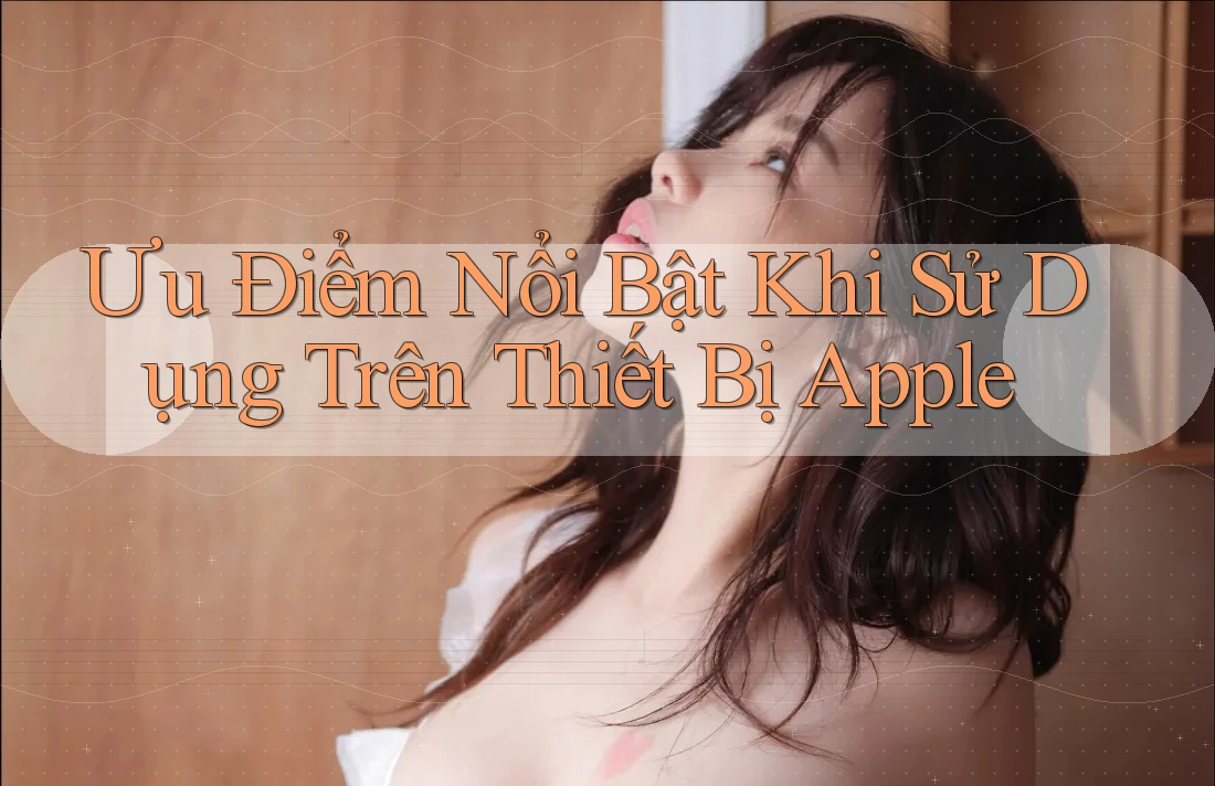 Ưu Điểm Nổi Bật Khi Sử Dụng Trên Thiết Bị Apple