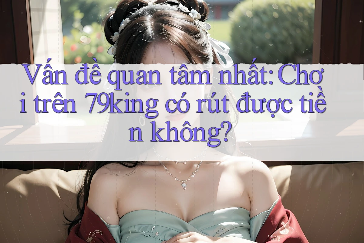 Vấn đề quan tâm nhất: Chơi trên 79king có rút được tiền không?