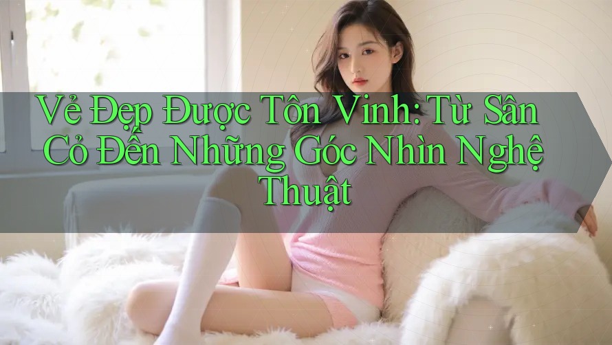 Vẻ Đẹp Được Tôn Vinh: Từ Sân Cỏ Đến Những Góc Nhìn Nghệ Thuật