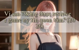 Vì sao 79king được reviewer game uy tín quan tâm (2026)