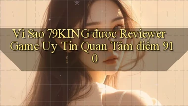 Vì sao 79king được reviewer game uy tín quan tâm   điểm 910