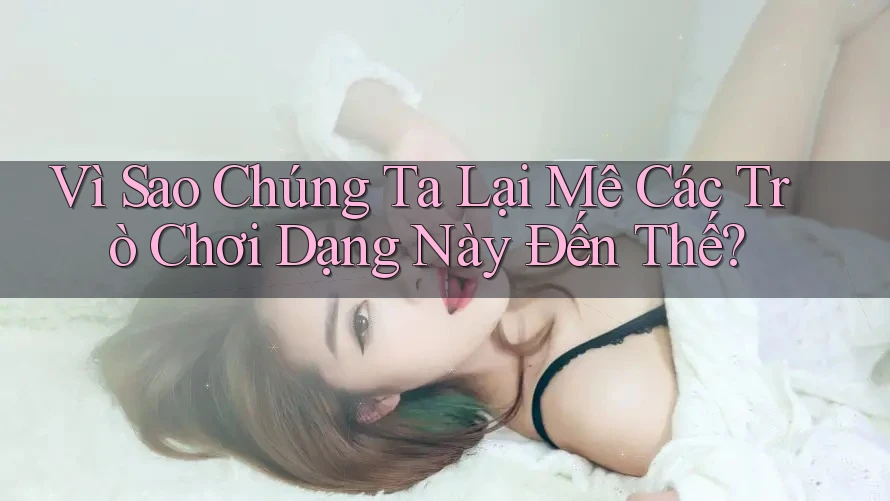 Vì Sao Chúng Ta Lại Mê Các Trò Chơi Dạng Này Đến Thế? Vì Sao Chúng Ta Lại Mê Các Trò Chơi Dạng Này Đến Thế?