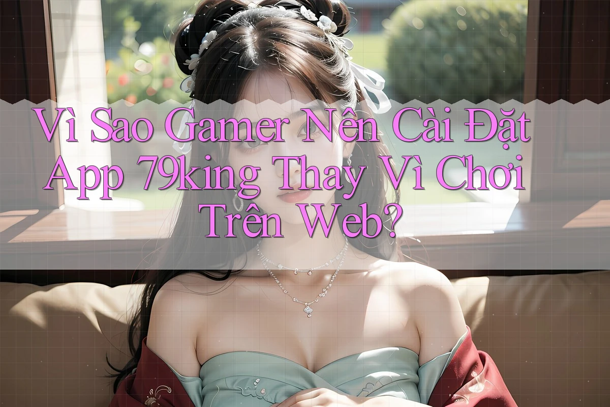 Vì Sao Gamer Nên Cài Đặt App 79king Thay Vì Chơi Trên Web?