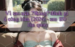 Vì sao nên 79king đánh giá công tâm (2026)   sau 100 lần quay