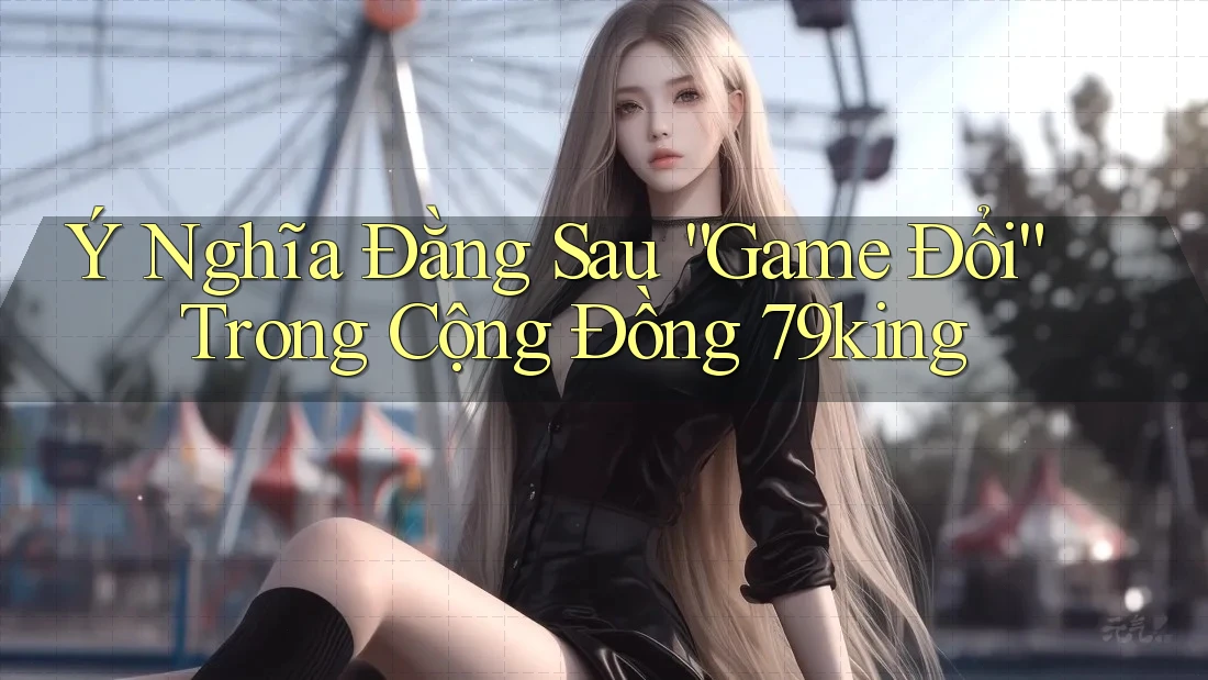 Ý Nghĩa Đằng Sau “Game Đổi” Trong Cộng Đồng 79king